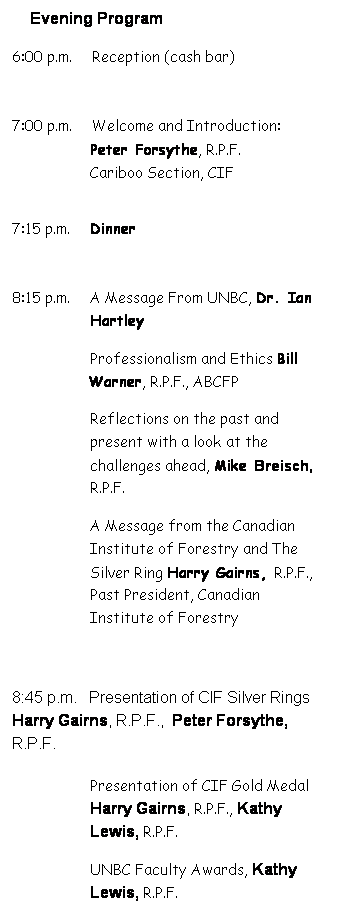 Text Box: Evening Program
6:00 p.m.     Reception (cash bar)
 
7:00 p.m.     Welcome and Introduction: Peter Forsythe, R.P.F. 
Cariboo Section, CIF
 
7:15 p.m.     Dinner
 
8:15 p.m.     A Message From UNBC, Dr. Ian Hartley
Professionalism and Ethics Bill Warner, R.P.F., ABCFP 
Reflections on the past and present with a look at the challenges ahead, Mike Breisch, R.P.F.
A Message from the Canadian Institute of Forestry and The Silver Ring Harry Gairns, R.P.F., Past President, Canadian Institute of Forestry
 
8:45 p.m.   Presentation of CIF Silver Rings Harry Gairns, R.P.F.,  Peter Forsythe, R.P.F.
Presentation of CIF Gold Medal Harry Gairns, R.P.F., Kathy Lewis, R.P.F.
UNBC Faculty Awards, Kathy Lewis, R.P.F.
Student Response Marlon Todd
 
9:30 p.m.         Adjournment
